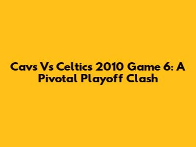 Cavs Vs Celtics 2010 Game 6: A Pivotal Playoff Clash