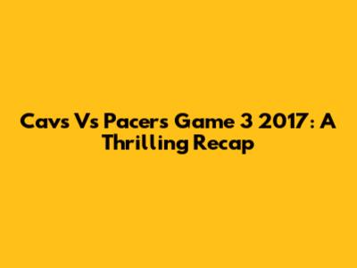 Cavs Vs Pacers Game 3 2017: A Thrilling Recap