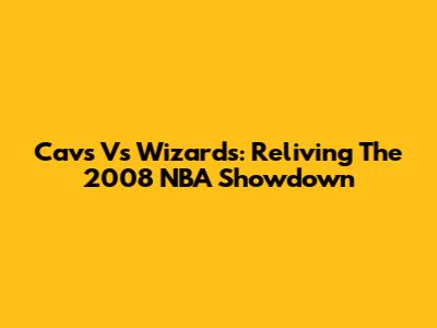 Cavs Vs Wizards: Reliving The 2008 NBA Showdown