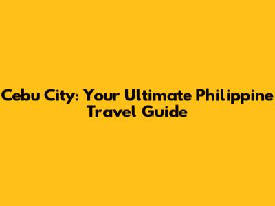 Cebu City: Your Ultimate Philippine Travel Guide