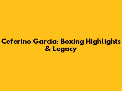Ceferino Garcia: Boxing Highlights & Legacy