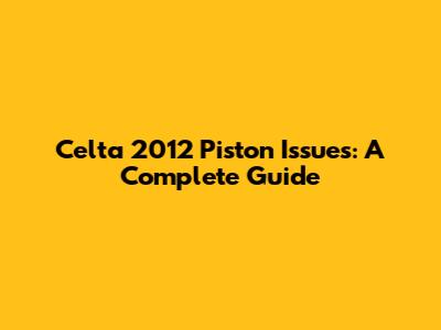 Celta 2012 Piston Issues: A Complete Guide