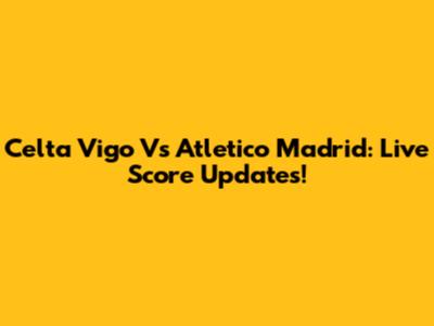 Celta Vigo Vs Atletico Madrid: Live Score Updates!