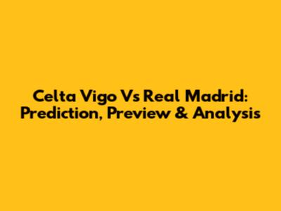 Celta Vigo Vs Real Madrid: Prediction, Preview & Analysis