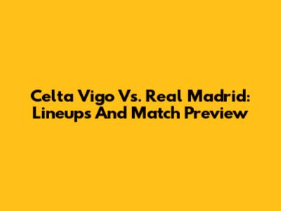 Celta Vigo Vs. Real Madrid: Lineups And Match Preview