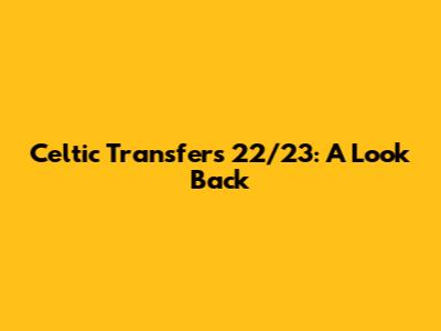 Celtic Transfers 22/23: A Look Back