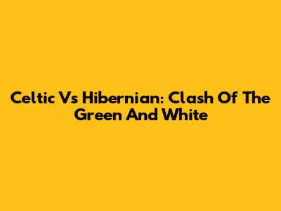Celtic Vs Hibernian: Clash Of The Green And White