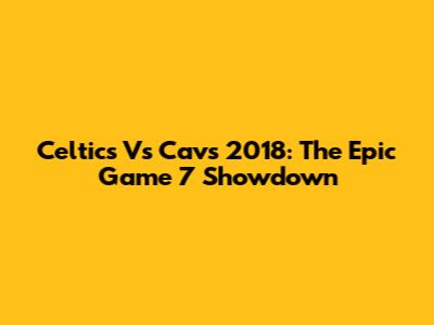 Celtics Vs Cavs 2018: The Epic Game 7 Showdown