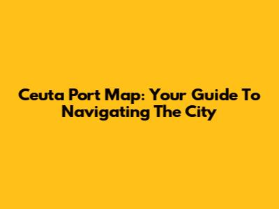 Ceuta Port Map: Your Guide To Navigating The City