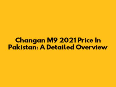 Changan M9 2021 Price In Pakistan: A Detailed Overview