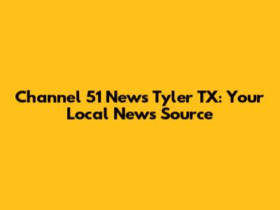 Channel 51 News Tyler TX: Your Local News Source