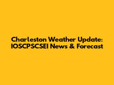 Charleston Weather Update: IOSCPSCSEI News & Forecast