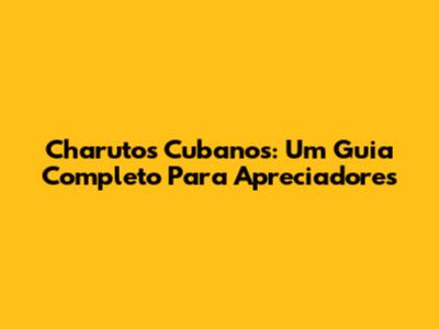 Charutos Cubanos: Um Guia Completo Para Apreciadores