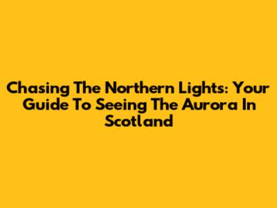 Chasing The Northern Lights: Your Guide To Seeing The Aurora In Scotland