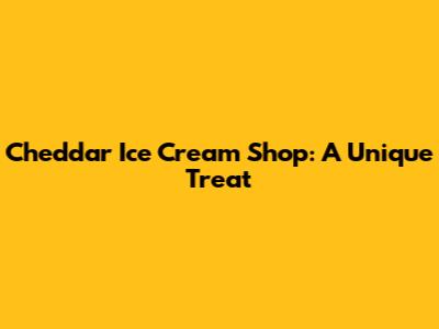 Cheddar Ice Cream Shop: A Unique Treat