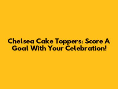 Chelsea Cake Toppers: Score A Goal With Your Celebration!