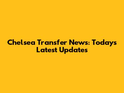 Chelsea Transfer News: Today's Latest Updates