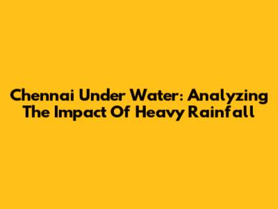 Chennai Under Water: Analyzing The Impact Of Heavy Rainfall
