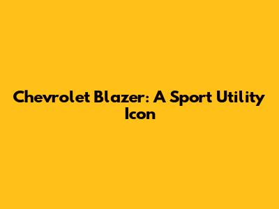 Chevrolet Blazer: A Sport Utility Icon