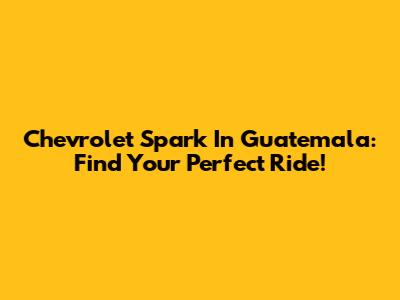Chevrolet Spark In Guatemala: Find Your Perfect Ride!