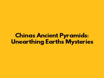 China's Ancient Pyramids: Unearthing Earth's Mysteries