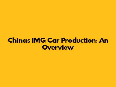 China's IMG Car Production: An Overview