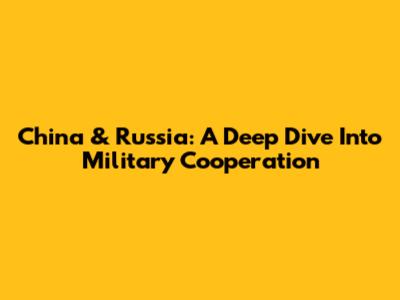 China & Russia: A Deep Dive Into Military Cooperation