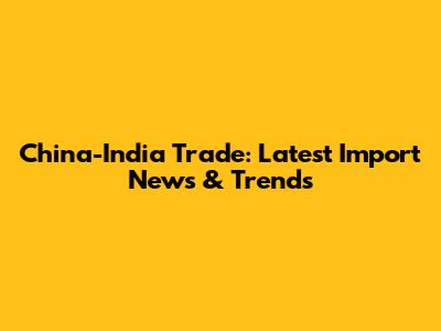 China-India Trade: Latest Import News & Trends