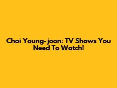 Choi Young-joon: TV Shows You Need To Watch!