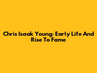 Chris Isaak Young: Early Life And Rise To Fame