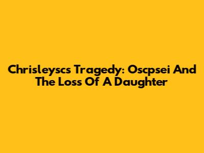 Chrisleysc's Tragedy: Oscpsei And The Loss Of A Daughter