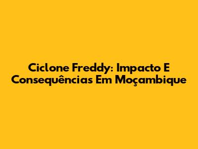 Ciclone Freddy: Impacto E Consequências Em Moçambique