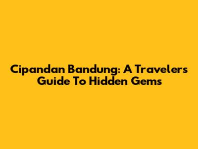 Cipandan Bandung: A Traveler's Guide To Hidden Gems