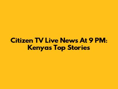 Citizen TV Live News At 9 PM: Kenya's Top Stories