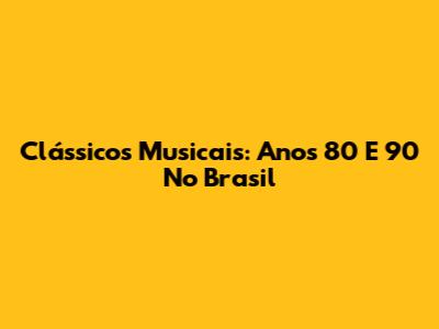 Clássicos Musicais: Anos 80 E 90 No Brasil