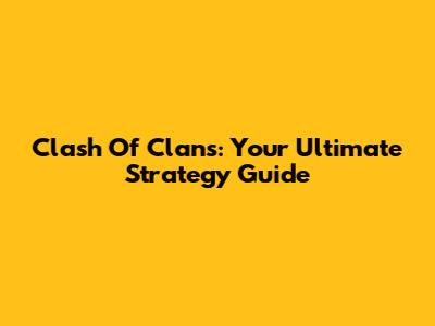 Clash Of Clans: Your Ultimate Strategy Guide
