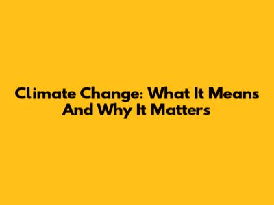 Climate Change: What It Means And Why It Matters