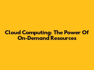 Cloud Computing: The Power Of On-Demand Resources