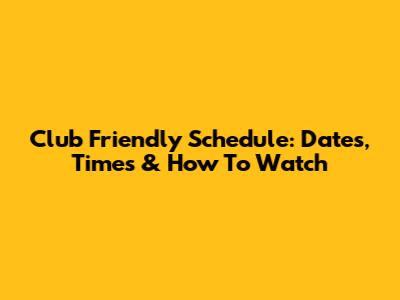Club Friendly Schedule: Dates, Times & How To Watch