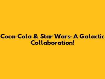 Coca-Cola & Star Wars: A Galactic Collaboration!