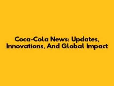 Coca-Cola News: Updates, Innovations, And Global Impact