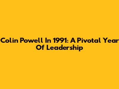 Colin Powell In 1991: A Pivotal Year Of Leadership