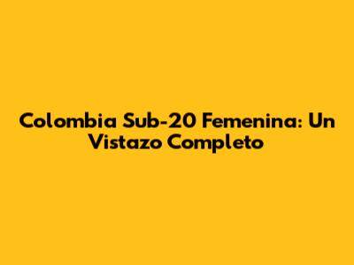 Colombia Sub-20 Femenina: Un Vistazo Completo
