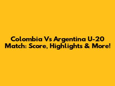 Colombia Vs Argentina U-20 Match: Score, Highlights & More!
