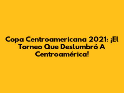 Copa Centroamericana 2021: ¡El Torneo Que Deslumbró A Centroamérica!