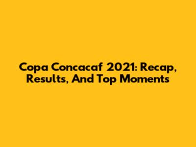 Copa Concacaf 2021: Recap, Results, And Top Moments