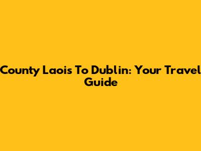County Laois To Dublin: Your Travel Guide