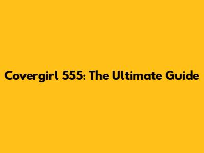 Covergirl 555: The Ultimate Guide