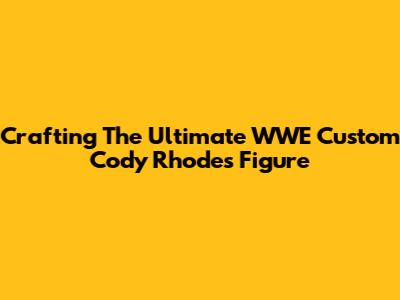 Crafting The Ultimate WWE Custom Cody Rhodes Figure