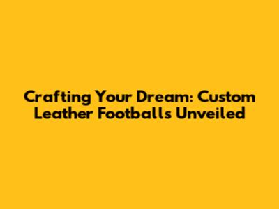 Crafting Your Dream: Custom Leather Footballs Unveiled